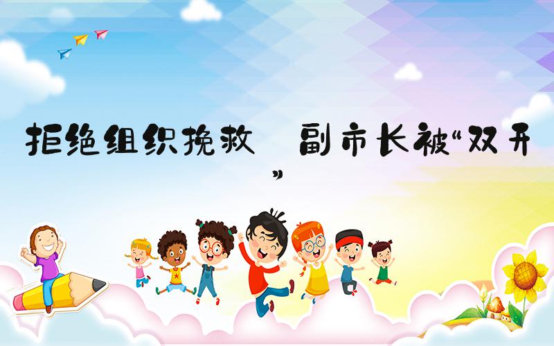 拒绝组织挽救 副市长被“双开”